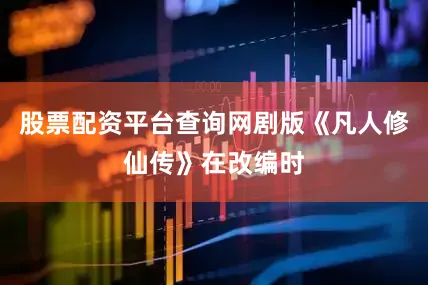 股票配资平台查询网剧版《凡人修仙传》在改编时
